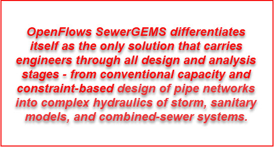OpenFlows SewerGEMS differentiates itself as the only solution that carries engineers through all design and analysis stages - from conventional capacity and constraint-based design of pipe networks into complex hydraulics of storm, sanitary models, and combined-sewer systems